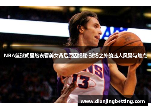 NBA篮球明星热衷看美女背后原因揭秘 球场之外的迷人风景与焦点